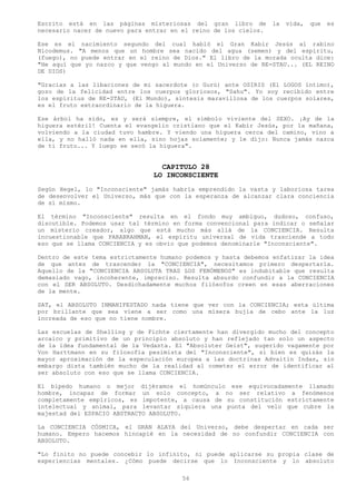 Escrito está en las páginas misteriosas del gran libro de         la   vida,   que   es
necesario nacer de nuevo para entrar en el reino de los cielos.

Ese es el nacimiento segundo del cual habló el Gran Kabir Jesús al rabino
Nicodemus. "A menos que un hombre sea nacido del agua (semen) y del espíritu,
(fuego), no puede entrar en el reino de Dios." El libro de la morada oculta dice:
"He aquí que yo nazco y que vengo al mundo en el Universo de RE-STAU... (EL REINO
DE DIOS)

"Gracias a las libaciones de mi sacerdote (o Gurú) ante OSIRIS (El LOGOS íntimo),
gozo de la felicidad entre los cuerpos gloriosos, "Sahu". Yo soy recibido entre
los espíritus de RE-STAU, (El Mundo), síntesis maravillosa de los cuerpos solares,
es el fruto extraordinario de la higuera.

Ese árbol ha sido, es y será siempre, el símbolo viviente del SEXO. ¡Ay de la
higuera estéril! Cuenta el evangelio cristiano que el Kabir Jesús, por la mañana,
volviendo a la ciudad tuvo hambre. Y viendo una higuera cerca del camino, vino a
ella, y no halló nada en ella, sino hojas solamente; y le dijo: Nunca jamás nazca
de ti fruto... Y luego se secó la higuera".


                                  CAPITULO 28
                                LO INCONSCIENTE
Según Hegel, lo "Inconsciente" jamás habría emprendido la vasta y laboriosa tarea
de desenvolver el Universo, más que con la esperanza de alcanzar clara conciencia
de sí mismo.

El término "Inconsciente" resulta en el fondo muy ambiguo, dudoso, confuso,
discutible. Podemos usar tal término en forma convencional para indicar o señalar
un misterio creador, algo que está mucho más allá de la CONCIENCIA. Resulta
incuestionable que PARABRAHMAN, el espíritu universal de vida trasciende a todo
eso que se llama CONCIENCIA y es obvio que podemos denominarle "Inconsciente".

Dentro de este tema estrictamente humano podemos y hasta debemos enfatizar la idea
de que antes de trascender la "CONCIENCIA", necesitamos primero despertarla.
Aquello de la "CONCIENCIA ABSOLUTA TRAS LOS FENÓMENOS" es indubitable que resulta
demasiado vago, incoherente, impreciso. Resulta absurdo confundir a la CONCIENCIA
con el SER ABSOLUTO. Desdichadamente muchos filósofos creen en esas aberraciones
de la mente.

SAT, el ABSOLUTO INMANIFESTADO nada tiene que ver con la CONCIENCIA; esta última
por brillante que sea viene a ser como una mísera bujía de cebo ante la luz
increada de eso que no tiene nombre.

Las escuelas de Shelling y de Fichte ciertamente han divergido mucho del concepto
arcaico y primitivo de un principio absoluto y han reflejado tan solo un aspecto
de la idea fundamental de la Vedanta. El "Absoluter Geist", sugerido vagamente por
Von Harttmann en su filosofía pesimista del "Inconsciente", si bien es quizás la
mayor aproximación de la especulación europea a las doctrinas Advaitin Indas, sin
embargo dista también mucho de la realidad al cometer el error de identificar al
ser absoluto con eso que se llama CONCIENCIA.

El bípedo humano o mejor dijéramos el homúnculo ese equivocadamente llamado
hombre, incapaz de formar un solo concepto, a no ser relativo a fenómenos
completamente empíricos, es impotente, a causa de su constitución estrictamente
intelectual y animal, para levantar siquiera una punta del velo que cubre la
majestad del ESPACIO ABSTRACTO ABSOLUTO.

La CONCIENCIA CÓSMICA, el GRAN ALAYA del Universo, debe despertar en cada ser
humano. Empero hacemos hincapié en la necesidad de no confundir CONCIENCIA con
ABSOLUTO.

"Lo finito no puede concebir lo infinito, ni puede aplicarse su propia clase de
experiencias mentales. ¿Cómo puede decirse que lo Inconsciente y lo absoluto

                                        56
 