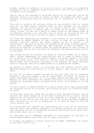 Azotaba, cayendo con estrépito, la lluvia mi cristal, y al rasgar con su espada de
relámpago el caos la tempestad, pensé entonces en el valle de las tinieblas y en
la mansión de los perversos.

"Que mi alma no sea subyugada ni arrastrada cautiva por los demonios" ¡Que me sea
permitido volver la cara ante el cadalso de Sepdu! (El cadalso del Karma... Sed
alabados. Oh vosotros, espíritus planetarios de la constelación de la cadera!
(Libra).

"En cuanto a vosotros, Oh cuchillos divinos de los misterios -dice el sagrado
libro de la morada oculta- clamando desde el fondo profundo de los siglos.
Vosotros, los dos brazos divinos -de la balanza, cósmica- que ilumináis y
regocijáis el Universo y conducís según los ritmos de las épocas, a jóvenes y
viejos, ¡mirad!. He aquí que a Thoth, el Buddha íntimo de cada hombre, Señor de
los Misterios procede a las libaciones ante el amo de los millones de años (EL
LOGOS Universal de la Vida) y le abre el camino a través del firmamento".

"Es Thoth que inmoviliza los huracanes y los encierra en sus fortalezas (Es
ciertamente el BUDDHA INTERIOR de cada viviente, el Señor de los poderes) Oh
vosotros, espíritus divinos del Karma, apartad de mí la miseria y los
sufrimientos! Y que pueda mi persona ser agradable a RA" (Dios) Escuchad hombres y
dioses: Este firmamento de acero que había protegido al mundo del Aménti, (La
región de los muertos), el demonio APOPI (El cuerpo de deseos de cada viviente) le
ha agujereado; pues es obvio que hasta los tenebrosos más perversos suelen meterse
en esa morada.

¡Ah! ¿Cuándo dejarán de confundir las gentes al auténtico ASTRAL con el demonio
APOPI? ¿Cuándo comprenderán los seudo—ocultistas que el cuerpo de deseos citado
por la Teosofía, es el espantoso demonio APOPI?. Las gentes comunes y corrientes
no tienen cuerpo astral, solo tienen el vehículo lunar de deseos, el espantoso
demonio APOPI. Que me escuchen los humanos y los moradores del limbo: Oíd pues;
vosotros necesitáis fabricar el CUERPO ASTRAL en la FORJA DE LOS CÍCLOPES.

RA aborrece al demonio APOPI y es ostensible que todo auténtico difunto AUTO-
REALIZADO después de estar vestido con el Sahu egipcio, debe eliminar al demonio
APOPI.

El libro de los muertos exclama diciendo: He aquí que llego ante las jerarquías
celestes y libra para siempre a RA del dragón APOPI ¡Yo vigilo! En verdad, el
Dragón jamás podrá acercarse a él. De los signos mágicos colocados ante mí por el
Demonio, yo sabré apoderarme; Las comidas sepulcrales no me faltaran. Thoth me
proveerá de la potencia mágica resultado de mis actos, de mi Karma, en la vida
pasada".

"Yo haré circular la VERDAD-JUSTICIA en la barca celeste de mi vida, estableciendo
las Jerarquías divinas en mi corazón, para millones de años, yo triunfare en medio
de ellas".

La Diosa Maat (Justicia), llega ante su Señor y Dios. Recordad vosotros, que las
funciones del Karma residen en la brillante constelación de la cadera. (Libra)
Temblad ante loa cuchillos divinos de la Ley. Sabed que no solamente se paga el
Karma por el mal que se hace, sino por el bien que se deja de hacer pudiéndose
hacer. Recorred el ciclo de las metamorfosis en la barca de Kepra, el navío de
vuestra propia, vida.

Es incuestionable que tendréis que transformaros una y otra ver en cocodrilos,
cada vez que os sea necesario descender a los Mundos Infiernos; es obvio que a
toda exaltación mística le corresponde una previa humillación; quien quiera subir
debe primero bajar, esa es la Ley.

Es indubitable que al DESPERTAR CONCIENCIA os transformaréis en gavilanes con
cabeza humana pudiendo volar libres por el espacio estrellado.

Es evidente que deberéis en verdad convertiros en NAGAS, SERPIENTES; día llegara
en que seréis como el loto.

                                        59
 