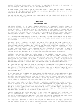 sangre productos susceptibles de mejorar su equilibrio físico y de aumentar su
coeficiente de inteligencia muy por encima del nuestro.

Piensa Pauwels que esta clase de MUTANTES podría llevar en sus venas, sedantes
naturales que los pusieran al abrigo de los choques psíquicos de la vida y de los
complejos de la angustia, etc. etc.

Es lástima que ese inteligente autor haya hecho de las explosiones atómicas y sus
radiaciones una religión.


                                  CAPITULO 33
                                EL DEMONIO HAI
Ha mucho tiempo, en un viejo palacio encontré un calabozo. Dentro estaba un
venerable anciano. Su barba aureolada tenia trece mechones; su blanca cabellera
tenía treinta y un bucles. Este era el anciano de los días, la bondad de las
bondades, lo oculto de lo oculto, la misericordia de las misericordias. Su cuello
era como torre de marfil; sus ojos como los estanques de Hesbón junto a la puerta
de Bat-ra-bím su nariz, como la torre del Líbano, mirando siempre hacia Damasco...

¡Caí de hinojos mordiendo el polvo de la tierra!. ¡Grité angustiado y con el puñal
en la mano!... ¡Exclamé diciendo con todas las fuerzas de mi alma!... ¡Yo lo maté!
¡Yo lo maté!.

Extraña visión... pasaron los años, se fueron los días de la loca juventud y al
fin entendí. Escrito está con letras de fuego en el libro de la ley, que los
BODHISATTVAS caídos ingresan al ciclo de la terrible necesidad acusados por tres
delitos: Primero, haber asesinado a BUDDHA. Segundo, haber deshonrado a los
dioses. Tercero, muchos otros variados delitos comunes y corrientes. Yo era un
Bodhisattva caído ¡Sí! ¡Sí!. Es incuestionable que si no me hubiera arrepentido
habría tenido que ingresar a la INVOLUCIÓN sumergida del REINO MINERAL...

¿Habéis oído hablar sobre el conde ZANONI?. Yo también tuve un cuerpo físico
inmortal. En el viejo continente MU después de la salida del EDEM, reingresé a los
misterios con el corazón contrito... ¡Yo tragué tierra!... ¡Sí! ¡Sí! Mi cuerpo fue
sepultado; eso lo saben los dioses... Después de tres días vino la resurrección
Iniciática; utilicé la cuarta dimensión para escaparme del sepulcro... Las santas
mujeres trataron de mi cuerpo lemur con muchas drogas y ungüentos aromáticos...

A través de más de diez mil años de incesantes terremotos y volcanes en erupción
se fue sumergiendo el viejo continente Mu entre las tormentosas aguas del
Pacífico.. Yo continué existiendo con mi cuerpo inmortal en el continente Atlante;
encabecé muchas peregrinaciones místicas que se dirigían a veces a Yucatán o a
Teotihuacan, etc.

A las personas no versadas en Gnosticismo Revolucionario, podría parecerles algo
más que imposible lograr la inmortalización del organismo humano; los sabios
actuales quieren precisamente eso; mas es obvio que no conocen nuestras fórmulas.
Confieso que en aquella época me gustaba, morar muy especialmente en un precioso
valle cubierto ahora por las procelosas aguas del golfo de Méjico.

La cuarta raza raíz o de los atlantes, evolucionó notablemente hasta su meta y
luego se precipitó por el camino involutivo, descendente. Es ostensible que a todo
ascenso le sucede un descenso; a toda subida le sigue una bajada. Al sumergirse
entre el océano Atlántico el continente que se conoció con el nombre de Atlántida,
continuaron existiendo en las tierras actuales algunos sobrevivientes como
empiezan ya a presentir los estudios paleontológicos.

Quiero referirme en forma enfática a dos tipos de gentes; los primeros, los
famosos TROGLODITAS, atlantes decididamente en estado INVOLUTIVO, sumidos como es
obvio, en la más espantosa barbarie, tal como la ciencia occidental ha sorprendido
sus restos inconfundibles entre las profundas cavernas de la tierra.

Los segundos, atlantes en estado evolutivo; los históricos pelasgos; gentes muy
cultas quienes desde las primeras manifestaciones ígneas de la segunda catástrofe
                                        65
 
