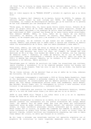 ¡Oh Dios! Fue la lujuria la causa causorum de mi vehículo mental lunar... Así lo
comprendí... Si lo hubiera sabido antes... Si, si, lo sabía, pero se me había
olvidado.

Abro el libro egipcio de la "MORADA OCULTA" y estudio el capítulo que a la letra
dice:

"¡Atrás, oh Demonio Hai! (Demonio de la mente), horror de OSIRIS. Tu cabeza, (El
vehículo mental lunar) ha sido cortada por THOTH. (El Buddha Intimo) Las
crueldades, (el trabajo de desintegración mental) que yo he ejercido en tu persona
me han sido ordenadas por las Jerarquías del cielo".

"Atrás pues, oh Demonio Hai, tú, hacia quien Osiris siente horror. Aléjate de mi
barca (el propio navío de mi vida) empujada por vientos propicios. Dioses del
cielo que habéis derribado a los enemigos de Osiris (esas entidades o Yoes-Diablos
que constituyen el EGO) ¡vigilad! Los dioses de la vasta tierra están atraillados.
Vete Demonio AM-AAU, (HAI), el Dios, Señor de la región de los muertos
(Iniciados), te detesta. ¡Te conozco! Te conozco. Vete Demonio (De la mente
animal), no me ataques pues soy puro y me acomodo a los ritmos cósmicos".

"No te acerques, (no me tientes) tú qué vienes sin ser llamado!. A mi no me
conoces, Demonio (que piensas que lo sabes todo) e ignoras que conservo el dominio
sobre los encantamientos de tu boca, (que nos habla grandezas y nada sabe.")

"Pues bien, sábelo, así como que estoy al abrigo de tus garras. En cuanto a ti,
¡oh Demonio Has-as! (El mismo demonio de la mente), he aquí a Horus (El espíritu
divino de cada persona) que corta tus uñas, (el tiempo). En verdad has sido
destruido en PE y en Dep, (los mundos del deseo y de la mente), con tus legiones
de demonios (yoes - diablos), en orden de batalla. Es el ojo de Horus (La
clarividencia), quien estudiándote y viéndote te ha vencido, (pero con ayuda de
ISIS.) A medida que avanzas. Demonio, yo te rechazo. A ti que torturas a los
pecadores y los devoras, (Mente perversa.)

"Devuélveme pues mi tableta de escritura con todas las acusaciones que contiene,
(mente blasfema y acusadora.) Yo no he cometido pecados contra los dioses, por
consiguiente no me ataques. Toma tan solo lo que te doy yo mismo. (La muerte que
mereces) (el abismo.)

"No me lleves contigo. ¡No me devores! Pues yo soy el señor de la vida, soberano
del horizonte. (Un ser ya sacrificado).

Y así trabajando intensamente y suplicando a ISIS mi Divina Madre Kundalini, logré
al fin desintegrar, reducir a polvareda cósmica al terrible demonio Hai de los
misterios egipcios. Es incuestionable que tal demonio perverso es el mismo cuerpo
mental del cual hablan innumerables autores tales como Leadbeater, Annie Besant,
Max Heindel, Arturo Power, etc. Yo francamente no critico a esos autores; ellos
hicieron lo que pudieron; pobrecitos... sufrieron mucho.

Empero, es indubitable que nosotros los hermanos del Movimiento Gnóstico, tenemos
que ir a la raíz de todas estas cosas y es obvio que eso no es un delito.

JESÚS el gran KABIR dijo: "Dejad a los niños venir a mí y no se lo impidáis;
Porque de tales es el reino de los cielos".

Es urgente reconquistar la infancia en la mente, en el corazón y en el sexo. Sería
absurdo intentar tal reconquista sin una previa eliminación del cuerpo mental
lunar. (El demonio Hai) No puedo negar que tuve que pasar por sufrimientos
espantosos antes de poder eliminar al demonio mental. Tal vehículo intelectual,
animal, es fuego luciférico granulado; resulta ostensible que el origen de la
mente animal fue la lujuria. La prueba más tremenda fue también la decisiva. Una
noche cualquiera mi propio Dios Intimo, poniendo en el suelo un crisol lleno de
mercurio líquido, intentó verificar una transmutación alquímica, mas como no había
fuego debajo del crisol, es obvio que fracasó en su intento.

Me dio luego a entender que necesitaba realizar tal operación alquímica con el
propósito de cristalizar un nuevo organismo demasiado sutil. Creí pues que

                                        68
 