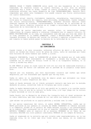 ENERGÍA SOLAR Y CUARTA DIMENSIÓN estos serán los dos basamentos de la futura
humanidad. Se necesita trazar la cuarta vertical, y ello solo es posible
estudiando muy a fondo el átomo. Cuando la cuarta coordenada sea trazada, puede
elaborarse entonces una nueva Geometría de tipo TETRADIMENSIONAL. Resulta fácil
comprender que sobre este fundamento vivo puede crearse una física revolucionara
con cuatro dimensiones.

La física actual resulta ciertamente regresiva, retardataria, reaccionaria, no
sirve para la conquista del espacio, está anticuada, extemporánea. Cuando tengamos
una física revolucionaria, TETRADIMENSIONAL, podremos entonces fabricar naves
cósmicas capaces de atravesar instantáneamente la barrera de la velocidad de la
luz. Tales navíos cósmicos viajarían en el tiempo a velocidades millones de veces
superiores de la velocidad de la luz.

Esta clase de navíos impulsados por energía solar, no necesitarían cargar
combustibles de ninguna especie y viajarían libremente por el espacio infinito. El
MUNDO TRIDIMENSIONAL no es todo, es ciertamente nada más que una hoja del árbol de
la vida, pensemos en la CUARTA DIMENSIÓN. ¡Vamos a REVOLUCIONAR LA CIENCIA!. Ya
logramos atravesar la barrera del sonido con aviones y cápsulas ultrasónicas, pero
aún todavía no hemos podido pasar la barrera de la velocidad de la luz.


                                     CAPITULO 3
                                   LA CONCIENCIA
Cuando vienen a mí esos recuerdos, ardientes efluvios de abril y de aurora, al
sentir en verdad ese fresco rocío de gotas de cielo, sufro en realidad por todos
esos millones de seres humanos que sueñan y lloran.

Desperté    CONCIENCIA, logré la ILUMINACIÓN ¿A dónde iba dormido por el rudo peñón
cortado    a tajo? Miré atentamente al firmamento y estaba muy arriba, la cima
tremenda    con su vértigo me atrajo; torné la faz a la traspuesta hondura, vi la
tierra y   estaba muy abajo.

El AVE FÉNIX al pasar en raudo vuelo me tocó con sus alas de inmaculada blancura y
entonces lleno de fervor oré sabiendo que el perfume de la plegaria llega basta
Dios.

Imploré por los dormidos, por esos equivocados sinceros que sueñan que están
despiertos, por los fracasados que suponen que van muy bien.

Sueña el sabio en la espléndida rosa de mágico prado que entreabre sus hojas
deliciosas al lucero vespertino del amor.

Sueña el bardo melenudo con el tímido arroyuelo cantarín que baja por la montaña
deshecho en plata, convertido todo en filigrana que corre y pasa.

Sueña la madre desventurada en el hijo que perdió en la guerra y no concibe suerte
más dura, llora al pie de su retrato la dicha rota, y el rayo juega con la tortura
y hasta enciende un iris en cada gota.

Sueña Fausto con su Margarita de blanca faz tranquila bajo el dosel primoroso de
su rubia cabellera, que como cascada de oro cae sobre sus hombros alabastrinos.

¡Qué abismo tan profundo en su pupila pérfida y azulada como la onda!

En las garras espantosas del dolor, el pobre ANIMAL INTELECTUAL, sueña que es
BRUTO partiendo en mil pedazos el corazón de CESAR; ESPARTACO el temible asolando
a la Campania; ULISES en su palacio de ITACA matando furioso a los pretendientes
de su esposa; TELL rechazando con el pie el esquife; CLEOPATRA seduciendo a MARCO
ANTONIO; CROMWELL ante el suplicio de un monarca; MIRABEAU en el Tabor de las
naciones; BOLÍVAR con cinco pueblos libertados; MORELOS en los campos de batalla.

Sueña el enamorado en la estrella que por oriente sube resplandeciente, en la tan
esperada cita, en el libro que ella tiene entre sus manos, en su romántica
ventana.
                                          7
 