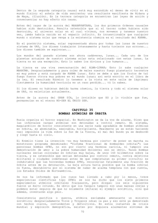 Dentro de la segunda categoría causal está muy escondido el deseo de vivir en el
mundo físico; el anhelo de vida senciente; una resultante manifiesta de Nidana y
de Maya, (Ilusión). En la tercera categoría se encuentran las leyes de acción y
consecuencia; no hay efecto sin causa.

Antes del rayar de la aurora del MAHAMVANTARA, los dos primeros órdenes causales
habían sido destruidos. Resulta ostensible que si el tercer orden hubiera sido
destruido, el universo solar en el cual vivimos, nos movemos y tenemos nuestro
ser, jamás habría nacido en el espacio infinito. Es incuestionable que cualquier
mundo o sistema solar que venga a la existencia cósmica es el resultado del KARMA.

En el pretérito sistema, solar representado ahora por todas las lunas de nuestro
sistema de ORS, los dioses trabajaron intensamente y hasta tuvieron sus errores...
Los dioses también se equivocan...

Los mundos del pasado sistema son ahora cadáveres, lunas... Cada uno de los
planetas actuales de nuestro sistema solar esta relacionado con estas lunas. La
tierra no es una excepción. Esto lo saben los divinos y los humanos...

La tierra es una viva reencarnación del ALMA-LUNAR; Esto lo sabe cualquier
MAHATMA. Desgraciadamente y para colmo de males nuestro fuego planetario terrestre
es muy pobre y está cargado de KARMA lunar. Esto se debe a que los frutos de tal
fuego fueron otrora muy pobres en el mundo lunar; así está escrito en el libro de
la ley. El resultado Kármico lo tenemos a la vista en este valle de lágrimas;
Ciertamente la humanidad terrícola es un caso perdido... tú lo sabes.

Si los dioses no hubieran debido karma cósmico, la tierra y todo el sistema solar
de ORS, no existirían actualmente.

Antes de la aurora del GRAN DÍA, lo invisible que ES y lo visible que fue,
permanecían en el eterno NO-SER EL ÚNICO SER.


                                 CAPITULO 35
                          BOMBAS ATÓMICAS EN ÓRBITA
Rusia organiza el horror espacial. En Washington se da la voz de alarma. Dicen que
las infernales cargas atómicas son detonadas a control remato. EL sistema,
maquiavélico de horror consistente en una serie nada agradable de bombas atómicas
en órbita, es abominable, execrable, horripilante. Realmente ya se están haciendo
casi imposible la vida sobre la faz de la Tierra, el mal del mundo ya se desbordó
y llegó hasta el cielo.

El Kremlin tiene la intención —no muy hermosa por cierto— de poner en marcha su
monstruoso programa denominado: "Sistema fraccional de bombardeo orbital"; las
pavorosas bombas SFBO, no son por cierto una hermosa caricia, ni tampoco una
demostración de amor a la pobre humanidad doliente; eso es obvio. Tales bombas
nucleares serian colocadas en órbitas muy bajas, de unos 160 kilómetros sobre la
tierra, y es ostensible que serian detonadas por control remoto, contra objetivos
militares y ciudades indefensas antes de que completaran su primer circuito; es
indubitable que las horrendas bombas SFBO, recorrerían fatalmente una fracción de
órbita antes de su detonación. La baja altura haría posible que la bomba orbital
no fuera, descubierta por el sistema de radar de alarma temprana con que cuenta,
los Estados Unidos de Norteamérica.

Se nos ha informado que los rusos han llevado a cabo por lo menos, trece
experiencias científicas tipo SFBO; se nos ha dicho que los siete primeros
experimentos atómicos orbitales fracasaron, pero dizque: los seis siguientes
fueron un éxito rotundo. Es obvio que los Yanquis tampoco son unas mansas ovejas y
podemos estar seguros de que no solamente imitaran el ejemplo soviético, sino que
además, inventarán algo peor.

Coexistencia pacífica o guerra, atómica exclamaba amenazante un ministro
soviético; desgraciadamente Tiros y Troyanos odian la paz y eso está ya demostrado
con hechos claros, contundentes y definitivos. En estos instantes de crisis
mundial y explosión demográfica, existen por doquiera alarmantes síntomas de
                                        70
 