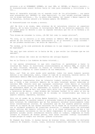 entonces a mí el BIENAMADO (ATMAN), mi real SER, el INTIMO, el Maestro secreto...
El bienaventurado avanzó dichoso hacia mi como para enseñarme y felicitarme a la
vez...

Venía el venerable ataviado con el sagrado traje de los principados... sus pasos
eran precedidos por (BUDDHI) mi alma espiritual, la cual estaba ataviada también
con la misma vestidura... Yo, la pobre alma humana, (el causal o Manas superior de
la Teosofía), dichoso abracé a mi hermana gemela (El BUDDHI).

El Bienaventurado nos miraba y sonreía.

¡Ah! Me dije a mí mismo, debo eliminar de mi naturaleza interior al espantoso
demonio, de la mala voluntad, al horripilante NEB de los misterios egipcios; Sólo
así podré ganar el derecho a usar la sagrada vestidura que veo en mi hermana y en
mi BIENAMADO.

"Los dioses me concedan tu trono, ¡Oh RA! Así como tu cuerpo glorioso".

"Tu ruta, yo la recorro; y al alba rechazo al demonio NEB que llega disimulado
detrás de una cortina de llamas (pasionales) y, en el estrecho y largo corredor —
de las pruebas esotéricas—, me ataca de improviso...".

"En verdad, yo he sido prevenido de antemano en lo que respecta a los peligros que
me esperaban".

"He aquí que tomo asiento en la barca de RA, y que recibo las ofrendas que me son
debidas".

(Esto es textual del libro de los Muertos del antiguo Egipto)

Paz en la Tierra a los hombres de buena voluntad...

Si las gentes entendieran lo que esto significa; sí aprendieran a hacer la
voluntad del Padre. Si disolvieran intencionalmente al demonio NEB, el diablo de
la mala voluntad. Entonces la Tierra se convertiría en un EDÉN; cada cual
aprendería a respetar el libre albedrío de sus semejantes.

Pero, ¡ay! Todo en este mundo está perdido; todos los seres humanos quieren
dominar a sus semejantes, subir, trepar al tope de la escalera, hacerse sentir. El
abominable demonio NEB reina poderoso sobre la faz de la Tierra.

Por aquellos inquietantes días de intensivo trabajo esotérico, hube de estudiar
muy a fondo a ese siniestro demonio de la mala voluntad; quiero referirme al
terrible NEB. Escrito está que cualquier intelectual lleva dentro al horrendo
Caifás, el tercer traidor de Hiram Abiff. Sí Judas, el pavoroso demonio del deseo,
el abominable APOPI es tan depravado; Si Pilatos el tenebroso de la mente, el
espeluznante diablo de Hai, nos causa tanto dolor con sus indignas justificaciones
y lavatorios de manos... ¿Qué diremos del horrendo Caifás? Yo vi subir al mío de
grada en grada por la escalinata de mi morada; es incuestionable que tenía un
aspecto cesáreo, imponente, terrible.

Sólo con el poder de la divina Madre Kundalini, la serpiente ígnea de nuestros
mágicos poderes, es posible reducir a polvareda cósmica al perverso demonio de la
mala voluntad. Es indubitable que me fue necesario estudiar minuciosamente todas
estas concomitancias ocultas. Es ostensible que me fue urgente penetrar muchas
veces en la región de las causas naturales —en el mundo de la voluntad conciente—,
con el evidente propósito de investigar misterios. Y navegué entre las profundas
aguas caóticas del espacio infinito; y vi, y oí cosas extraordinarias que a los
pobres animales racionales no les es dable comprender; Es claro que en estado de
perfecta lucidez recibí información directa sobre el trabajo. Comprendí en forma
íntegra el disgusto de muchas gentes, esas están enojadas conmigo injustamente
dizque porque no acepto sus teorías; ¡pobres criaturas!

En Shamadi muy hondo, vi muchas barcas de blancas velas, adornadas con múltiples
símbolos de diamante. Cruces, rosas, estrellas diamantinas adornando las místicas


                                          72
 
