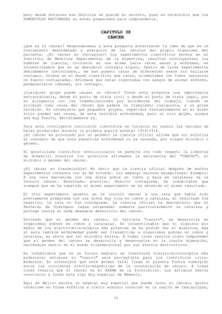 pero desde entonces esa doctrina se guardó en secreto, pues es ostensible que los
HOMÚNCULOS RACIONALES no están preparados para comprenderla.


                                  CAPITULO 38
                                     CÁNCER
¿Qué es el cáncer? Responderemos a esta pregunta enfatizando la idea de que es un
crecimiento desordenado y anárquico de las células del propio organismo del
paciente. ¿El cáncer es contagioso? Los experimentos científicos hechos en el
Instituto de Medicina Experimental de la Argentina, resultan concluyentes; los
hombres de ciencia, colocaron en una misma jaula ratas sanas y enfermas, es
incuestionable que no se descubrió contagio alguno. Dentro de tales experimentos
debidamente controlados,, se han puesto ratas de diferentes sexos sin hallarse
contagio. Dícese en el mundo científico que ratas, alimentadas con tumor canceroso
no fueron contagiadas. Afirmase que ratas inyectadas con sangre de animal enfermo,
permanecieron inmunes, sin contagio.

¿Cualquier golpe puede causar un cáncer? Tiene esta pregunta una importancia
extraordinaria, desde el punto de vista civil y desde el punto de vista legal, por
su atingencia con las indemnizaciones por accidentes del trabajo, cuando se
atribuye como causa del cáncer que padece un trabajador cualquiera, a un golpe
recibido. Es ostensible que pequeños golpes, repetidos frecuentemente en el mismo
sitio pueden ser causa, de esta terrible enfermedad, pero un solo golpe, aunque
sea muy fuerte, decididamente no.

Para esta inteligente conclusión científica se tuvieron en cuenta las heridas de
balas producidas durante la primera guerra mundial 1914-1918.
¿El cáncer es provocado por un germen? La ciencia oficial afirma que no; enfatiza
el concepto de que esta espantosa enfermedad no es causada, por ningún microbio o
germen.

El gnosticismo científico revolucionario se permite con todo respeto la libertad
de disentir; nosotros los gnósticos afirmamos la existencia del "CANCRO", el
microbio o germen del cáncer.

¿El cáncer es transmisible? No obvio que la ciencia oficial después de muchos
experimentos contesta con un NO rotundo. Sin embargo existen excepciones: Ejemplo:
A una rata mantenida con una dieta pobre en cobre y baja en catalazas se le
inoculó cáncer. Resultado: positivo. Resultó contagiada. Es indubitable que
siempre que se ha repetido el mismo experimento se ha obtenido el mismo resultado.

El otro experimento opuesto se le inoculó cáncer a una rata que había sido
previamente preparada con una dieta muy rica en cobre y catalaza, el resultado fue
negativo, la rata no fue contagiada. La ciencia oficial ha descubierto que el
Peróxido de Hidrógeno (agua oxigenada) aumenta particularmente la catalaza y
protege contra el nada deseable desarrollo del cáncer.

Entiendo que el germen del cáncer, el terrible "cancro", se desarrolla en
organismos pobres en cobre y catalazas. Es incuestionable que ni siquiera por
medio de los electro-microscopios más potentes se ha podido ver el «cancro», más
si esta temible enfermedad puede ser transmitida a organismos pobres en cobre y
catalaza, es obvio que tal microbio existe. A todas luces resulta claro comprender
que el germen del cáncer se desarrolla y desenvuelve en la cuarta dimensión,
haciéndose sentir en el mundo tridimensional por sus efectos destructivos.

Es indubitable que en un futuro mediato se inventarán electro-microscopios más
poderosos; entonces el "cancro" será perceptible para los científicos ultra-
modernos. Es ostensible que este germen fatal llega al planeta Tierra sumergido
entre las corrientes electro-magnéticas de la constelación de cáncer. A todas
luces resalta que el cáncer es el KARMA de la fornicación. Los antiguos sabios
conocieron a fondo este tipo muy especial de Némesis.

Aquí en Méjico existe un vegetal muy especial que puede curar el cáncer; quiero
referirme en forma enfática a cierto arbusto conocido en la región de Ixmiquilpan,

                                        75
 
