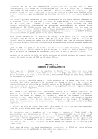 izquierda es el de los HANASMUSSEN (pronúnciese esta palabra con J, así:
JANASMUSSEN.) Este orden de concomitancias nos invita a pensar en la urgencia
inevitable de una asepsia moral radical y definitiva desde un principio... Tal
asepsia íntima se logra reduciendo a polvareda cósmica a todos esos diablos rojos
o yoes tenebrosos que se expresan en nosotros mediante esos tres malos amigos de
Job...

Por secuela podemos enfatizar la idea irrefutable de que seria absurdo intentar la
eliminación radical de los tres traidores de HIRAM ABIFF, sin una previa muerte
del YO PLURALIZADO... (SETH). A todas luces resulta fácil entender que cada
defecto psicológico ciertamente se encuentra personificado en alguna forma
tenebrosa... El BUDDHA enseñó que el EGO está constituido por una suma de
agregados sicológicos. (YOES-DIABLOS.) Tales agregados son perecederos: el único
que en nosotros asume aspectos trascendentales de eternidad es el BUDDHA intimo;
desgraciadamente la pobre gente no lo tiene ENCARNADO.

Este BUDDHA secreto es tan distinto al cuerpo, a la mente y a los afectos más
íntimos, como el aceite al agua, como el día a la noche, como el invierno al
verano. Resulta espantoso saber que el BUDDHA SECRETO sea juez de nosotros mismos,
de nuestros propios afectos, sentimientos, pensamientos, deseos, amores, pasiones,
etc.

¿Qué mi SER sea juez de mí mismo? Eso es terrible pero verdadero. De ninguna
manera quiere mi BUDDHA INTERIOR que YO exista. Él desea mi muerte radical. ¡Qué
bello es morir de instante en instante! ¡Sólo con la muerte adviene lo nuevo!

Después de la muerte de SETH (El EGO), entonces el BUDDHA secreto es nuestro mejor
amigo. La razón de ser el SER es el mismo SER...



                                 CAPITULO 40
                           RETORNO Y REENCARNACIÓN
Heme aquí en el Parral ante el sepulcro de Pancho Villa; llamo con gran voz,
invoco, clamo... Palpitan como alas de pájaros en fuga, las velas que sacude la
brisa nocturna y el aire, a flor de onda, menudamente arruga la seda azul, tramada
de estambres de cristal.

Alguien contesta terrible desde el fondo profundo de la negra sepultura, es el
fantasma del noble general... Me increpa con duras palabras... se levanta su
expersonalidad, me reconoce, yo también estuve en la División del Norte, milité en
sus filas con mi gente... ¡Ahora vuelve a tu sepulcro! Exclamé. Aquella sombra
retornó a la fosa sepulcral...

Más tarde visité algunos otros panteones; invoqué a mis viejos compañeros de
batalla y vinieron a mi llamada desparramando razas y atropellando siglos...
Atónitas las leyes del tiempo les ceñían, el alma de las tumbas, con fúnebre
alarido gritaba: ¡Aquí estoy! Y ¡oh Dios mío!... de entre cada sepulcro brotaba
como por encanto alguno de mis compañeros muertos en los campos de batalla...
Todos me reconocieron... con todos platiqué; y después cada cual volvió a su fosa
sepulcral...

Y después de todo me quedé meditando: ¿qué saben de esto los SEUDO-ESOTERISTAS?
¿Qué han dicho sobre este tema los SEUDO-OCULTISTAS?

Es ostensible que al sepulcro van tres cosas: el cuerpo, el fondo vital y la
personalidad que lentamente se disuelve... Es incuestionable que no todo va al
sepulcro; hay algo que continúa más allá, me refiero a SETH, el EGO, el MI MISMO.
De ninguna manera exageramos si enfatizamos la idea correcta de que aquello que
sobrevive es un montón de diablos (Yoes.) Tales YOES-DIABLOS suelen concurrir a
los centros espiritistas; entonces se meten entre los cuerpos de los MÉDIUM y se
identifican.

Nada gana el mundo con esos experimentos tenebrosos; el KARMA de tales sujetos
mediumnímicos es la epilepsia en las vidas sub-siguientes...
                                        78
 