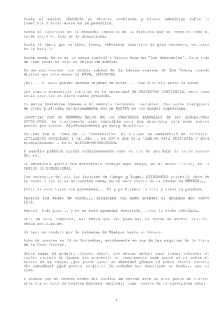 Sueña el marido ofendido en obscura contienda       y   bronca   rebeldía;   sufre   lo
indecible y hasta muere en la pesadilla.

Sueña el lujurioso en la desnudez impúdica de la diablesa que se revuelca como el
cerdo entre el lodo de la inmundicia.

Sueña el ebrio que es rico, joven, esforzado caballero de gran renombre, valiente
en la batalla.

Sueña Amado Nervo en la amada inmóvil y Víctor Hugo en "Los Miserables". Esta vida
de tipo Lunar es solo un tejido de sueños.

No se equivocaron los viejos sabios de la tierra sagrada de los Vedas, cuando
dijeron que este mundo es MAYA, (ILUSIÓN)

¡Ah!... si esas pobres gentes dejaran de soñar... ¡Qué distinta sería la vida!

Los cuatro evangelios insisten en la necesidad de DESPERTAR CONCIENCIA, pero como
están escritos en clave nadie entiende.

En estos instantes vienen a mi memoria recuerdos inefables. Una noche cualquiera
de otoño platicaba deliciosamente con un ADEPTO en los mundos superiores.

Conversar con un HERMANO MAYOR en los UNIVERSOS PARALELOS de las DIMENSIONES
SUPERIORES, es ciertamente algo imposible para los dormidos, para esas pobres
gentes que sueñan. Afortunadamente yo estoy despierto...

Variado fue el tema de la conversación. El diálogo se desarrolló en síntesis.
LITELANTES escuchaba y callaba... es obvio que ella también está DESPIERTA y goza
acompañándome... es mi ESPOSA-SACERDOTISA.

Y aquella plática corría deliciosamente como un río de oro bajo la selva espesa
del sol.

El venerable quería una entrevista conmigo aquí abajo, en el mundo físico, en la
región TRIDIMENSIONAL.

Fue necesario definir los factores de tiempo y lugar. LITELANTES protestó; doce de
la noche y tan lejos de nuestra casa, en el mero centro de la ciudad de MÉXICO...

Inútiles resultaron sus protestas... Él y yo fijamos la cita y dimos la palabra.

Pasaron los meses de otoño... aguardaba con sumo interés el anciano año nuevo
1968.

Empero, todo pasa... y no me tocó aguardar demasiado, llegó la noche anhelada.

Salí de casa temprano, así tenía que ser pues esa es noche de muchas visitas,
debía anticiparme.

Un taxi me condujo por la calzada, de Tlalpan hasta el Zócalo.

Hube de apearme en 20 de Noviembre, exactamente en una de las esquinas de la Plaza
de la Constitución.

Debía pagar el pasaje. ¿Cuánto debo?, Dos pesos, señor; aquí tiene, cóbrese; el
chofer recibió el dinero sin presentir ni remotamente nada sobre mí ni sobre el
motivo de mi viaje. ¿Qué puede saber un dormido? ¿Acaso el pobre chofer conocía
mis estudios? ¿Qué podría exigirle? Un soñador mas manejando un taxi... eso es
todo.

Y anduve por el centro mismo del Zócalo, me detuve ante un gran poste de hierro,
esta era el asta de nuestra bandera nacional, lugar exacto de la misteriosa cita.



                                        8
 
