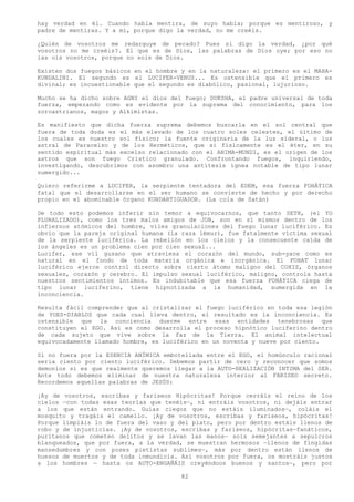 hay verdad en él. Cuando habla mentira, de suyo habla; porque es mentiroso, y
padre de mentiras. Y a mí, porque digo la verdad, no me creéis.

¿Quién de vosotros me redarguye de pecado? Pues si digo la verdad, ¿por qué
vosotros no me creéis?. El que es de Dios, las palabras de Dios oye; por eso no
las oís vosotros, porque no sois de Dios.

Existen dos fuegos básicos en el hombre y en la naturaleza: el primero es el MAHA-
KUNDALINI. El segundo es el LUCIFER-VENUS... Es ostensible que el primero es
divinal; es incuestionable que el segundo es diabólico, pasional, lujurioso.

Mucho se ha dicho sobre AGNI el dios del fuego; DUKSHA, el padre universal de toda
fuerza, empezando como es evidente por la suprema del conocimiento, para los
zoroastrianos, magos y Alkimistas.

Es manifiesto que dicha fuerza suprema debemos buscarla en el sol central que
fuera de toda duda es el más elevado de los cuatro soles celestes, el último de
los cuales es nuestro sol físico; la fuente originaria de la luz sideral, o luz
astral de Paracelso y de los Herméticos, que si físicamente es el éter, en su
sentido espiritual más excelso relacionado con el ANIMA-MUNDI, es el origen de los
astros que son fuego Crístico granulado. Confrontando fuegos, inquiriendo,
investigando, descubrimos con asombro una antítesis ígnea notable de tipo lunar
sumergido...

Quiero referirme a LUCIFER, la serpiente tentadora del EDEM, esa fuerza FOHÁTICA
fatal que el desarrollarse en el ser humano se convierte de hecho y por derecho
propio en el abominable órgano KUNDARTIGUADOR. (La cola de Satán)

De todo esto podemos inferir sin temor a equivocarnos, que tanto SETH, (el YO
PLURALIZADO), como los tres malos amigos de JOB, son en sí mismos dentro de los
infiernos atómicos del hombre, viles granulaciones del fuego lunar luciférico. Es
obvio que la pareja original humana (la raza lémur), fue fatalmente víctima sexual
de la serpiente luciférica. La rebelión en los cielos y la consecuente caída de
los ángeles es un problema cien por cien sexual...
Lucifer, ese vil gusano que atraviesa el corazón del mundo, sub-yace como es
natural en el fondo de toda materia orgánica e inorgánica. El FOHAT lunar
luciférico ejerce control directo sobre cierto átomo maligno del COXIS, órganos
sexuales, corazón y cerebro. El impulso sexual luciférico, maligno, controla hasta
nuestros sentimientos íntimos. Es indubitable que esa fuerza FOHÁTICA ciega de
tipo lunar luciferino, tiene hipnotizada a la humanidad, sumergida en la
inconciencia.

Resulta fácil comprender que al cristalizar el fuego luciférico en toda esa legión
de YOES-DIABLOS que cada cual lleva dentro, el resultado es la inconciencia. Es
ostensible que la conciencia duerme entre esas entidades tenebrosas que
constituyen el EGO. Así es como desarrolla el proceso hipnótico luciferino dentro
de cada sujeto que vive sobre la faz de la Tierra. El animal intelectual
equivocadamente llamado hombre, es luciférico en un noventa y nueve por ciento.

Si no fuera por la ESENCIA ANÍMICA embotellada entre el EGO, el homúnculo racional
sería ciento por ciento luciférico. Debemos partir de cero y reconocer que somos
demonios si es que realmente queremos llegar a la AUTO-REALIZACIÓN INTIMA del SER.
Ante todo debemos eliminar de nuestra naturaleza interior al FARISEO secreto.
Recordemos aquellas palabras de JESÚS:

¡Ay de vosotros, escribas y fariseos Hipócritas! Porque cerráis el reino de los
cielos —con todas esas teorías que tenéis—, ni entráis vosotros, ni dejáis entrar
a los que están entrando. Guías ciegos que no estáis iluminados—, coláis el
mosquito y tragáis el camello. ¡Ay de vosotros, escribas y fariseos, hipócritas!
Porque limpiáis lo de fuera del vaso y del plato, pero por dentro estáis llenos de
robo y de injusticias. ¡Ay de vosotros, escribas y fariseos, hipócritas—fanáticos,
puritanos que cometen delitos y se lavan las manos— sois semejantes a sepulcros
blanqueados, que por fuera, a la verdad, se muestran hermosos —llenos de fingidas
mansedumbres y con poses pietistas sublimes—, más por dentro están llenos de
huesos de muertos y de toda inmundicia. Así vosotros por fuera, os mostráis justos
a los hombres — hasta os AUTO-ENGAÑÁIS creyéndoos buenos y santos—, pero por

                                        82
 