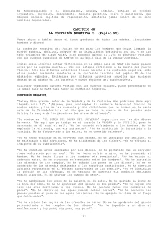 El homosexualismo y el lesbianismo, acusan, indican, señalan un proceso
involutivo, regresivo, descendente. Resulta patético, claro y manifiesto, que
ninguna escuela legitima de regeneración, admitiría jamás dentro de su seno
semillas degeneradas.


                                  CAPITULO 48
                     LA CONFESIÓN NEGATIVA I. (Papiro NU)
Vamos ahora a hablar desde el fondo profundo de todas las edades. ¡Escuchadme
hombres y dioses!

La confesión negativa del Papiro NU es para los hombres que hayan logrado la
muerte radical, absoluta. Después de la aniquilación definitiva del EGO y de los
tres traidores de Hiram Abiff, bien podemos darnos el lujo de penetrar vestidos
con los cuerpos gloriosos de KAM-UR en la doble sala de la VERDAD-JUSTICIA.

Inútil seria intentar entrar victoriosos en la doble sala de MAAT sin haber pasado
antes por la suprema muerte... (No nos estamos refiriendo a la muerte del cuerpo
físico.) Sólo los difuntos auténticos tienen derecho a la confesión negativa; sólo
ellos pueden realmente someterse a la confesión terrible del papiro NU de los
misterios egipcios. Entiéndase por difuntos auténticos aquellos que murieron
dentro de sí mismos en las cuarenta y nueve regiones del subconsciente.

Cualquier verdadero difunto vestido con los cuerpos solares, puede presentarse en
la doble sala de MAAT para hacer su confesión negativa.

CONFESIÓN NEGATIVA

"Salve, Dios grande, señor de la Verdad y de la Justicia, Amo poderoso: Heme aquí
llegado ante ti". "¡Déjame, pues contemplar tu radiante hermosura! Conozco tu
nombre mágico y los de las cuarenta y dos divinidades que te rodean en la vasta
sala de la Verdad-Justicia, el día que se hace la cuenta de los pecados ante
Osiris; la sangre de los pecadores les sirve de alimento".

"Tu nombre es: "EL SEÑOR DEL ORDEN DEL UNIVERSO" cuyos ojos son las dos diosas
hermanas. "He aquí que yo traigo en mi corazón la VERDAD y la JUSTICIA, pues he
arrancado de él todo el mal". "No he causado sufrimiento a los hombres. No he
empleado la violencia, con mis parientes". "No he sustituido la injusticia a la
justicia. No he frecuentado a los malos. No he cometido crímenes".

"No he hecho trabajar en mi provecho con exceso. No he intrigado por ambición. No
he maltratado a mis servidores. No he blasfemado de los dioses". "No he privado al
indigente de su subsistencia".

"No he cometido actos execrados por los dioses. No he permitido que un servidor
fuese maltratado por su amo". "No he hecho sufrir a otro. No he provocado el
hambre. No he hecho llorar a los hombres mis semejantes". "No he matado ni
ordenado matar. No he provocado enfermedades entre los hombres". "No he sustraído
las ofrendas de los templos. No he robado los panes de los dioses". No me he
apoderado de las ofrendas destinadas a los espíritus santificados. No he cometido
acciones vergonzosas en el recinto sacro-santo de los templos". "No he disminuido
la porción de las ofrendas. No he tratado de aumentar mis dominios empleando
medios ilícitos, ni de usurpar los campos de otro".

"No he manipulado los pesos de la balanza ni su astil. No he quitado la leche de
la boca del niño. No me he apoderado del ganado en los prados". "No he cogido con
lazo las aves destinadas a los dioses. No he pescado peces con cadáveres de
peces". "No he obstruido las aguas cuando debían correr". "No he deshecho las
presas puestas al paso de las aguas corrientes. No he apagado la llama de un fuego
que debía arder".

"No he violado las reglas de las ofrendas de carne. No me he apoderado del ganado
perteneciente a los templos de los dioses". "No he impedido a un dios el
manifestarse: ¡ Soy puro, soy puro, soy puro!".

                                        91
 