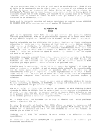 "He sido purificado como lo ha sido el gran Fénix de Herakleópolis". "Pues yo soy
el Señor de la respiración que da vida a todos los iniciados el día solemne en que
el Ojo de Horus, en presencia del Señor divino de esta tierra culmina en
Heliópolis", "Puesto que he visto culminar en Heliópolis el Ojo de Horus, pueda no
sucederme ningún mal en esta región, ¡oh dioses! ni en vuestra sala de la Verdad-
Justicia. Pues yo conozco el nombre de esos dioses que rodean a MAAT, la gran
divinidad de la Verdad-Justicia".

Hasta aquí la confesión negativa del papiro mencionado en nuestro futuro «MENSAJE
DE NAVIDAD 1970-1971» continuaremos con el papiro II (Nebsenti)


                                        CAPITULO 49
                                            KOAN
¿Qué es un ejercicio KOAN? Esto es algo que nosotros los gnósticos debemos
estudiar profundamente. KOAN es la pronunciación Japonesa de la frase china KUNG-
AN cuyo sentido original es: "DOCUMENTO DE UN ACUERDO OFICIAL SOBRE EL ESCRITORIO"

Resulta ostensible que los BUDDHISTAS ZEN le dan al KOAN un significado totalmente
diferente. Es obvio que ellos designan al KOAN como un cierto diálogo místico
entre maestro y discípulo. Por ejemplo: cierto monje preguntó al Maestro TUNG
SHAN, ¿quién es el Buddha? El maestro respondió extrañamente: "tres chin (una
medida) de lino". Un monje Budhista preguntó al Maestro CHAO CHOU: "¿Qué sentido
tiene la llegada del BODHISATTVA desde el oeste?". La respuesta fue: "El ciprés
que está en el jardín".

Enigmática respuesta ¿verdad? Todas estas famosas historias narradas en la forma
antedicha son KOAN. Resulta patético, claro y manifiesto que KOAN designa una
historia ZEN, una situación ZEN, un problema ZEN. El ejercicio esotérico KOAN
significa por regla general: "Buscar solución a un problema ZEN".

Ejemplos para la meditación: "¿Quién recita el nombre del Buddha?". Si todas las
cosas se reducen a la unidad. ¿A qué se reduce dicha unidad?". Es incuestionable
que la mente jamás podrá resolver un problema ZEN. Es ostensible que el
entendimiento nunca podrá comprender la honda significación de un KOAN. A todas
luces resulta fácil adivinar que la mente desfallece cuándo trata de comprender
íntegramente cualquier KOAN; entonces vencida queda en profunda quietud y
silencio.

Cuando la mente esta quieta, cuando la mente está en silencio, adviene lo nuevo.
En esos instantes, la ESENCIA, el BUDDHATA, se escapa del intelecto y en ausencia
del YO experimenta ESO que no es del tiempo...

Ese es el SATORI, el ÉXTASIS de los santos, el Shamadi. En esos momentos podemos
vivencia lo REAL, la VERDAD. Como la palabra KOAN ya está aceptada oficialmente en
el oeste y es muy conocida, es menester usarla en nuestro léxico gnóstico en vez
de la palabra china HUA TOU. Tanto KOAN como HUA TOU son, por lo tanto, utilizadas
en el sentido general y específico, respectivamente.

En la vieja China, los budistas ZEN no usan el término KOAN: ellos prefieren
decir: ."Ejercicio HUA TOU".

Un monje le preguntó al Maestro CHAO CHOU: ¿Tiene un perro la naturaleza del
Buddha?". El Maestro respondió: "Wu (no) esta sola palabra "Wu" además, de ser un
Mantram que se pronuncia con doble "U" como imitando el sonido del huracán, es
también por sí misma un KOAN.

Trabajar con   el   KOAN   "Wu"    teniendo   la   mente   quieta   y   en   silencio,   es   algo
maravilloso.

La experiencia del "VACÍO         ILUMINADOR" nos    permite vivenciar        un elemento,    que
transforma radicalmente.




                                              92
 