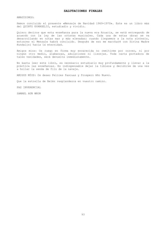 SALUTACIONES FINALES
AMADÍSIMOS:

Hemos concluido el presente «Mensaje de Navidad 1969-1970». Este es un libro más
del QUINTO EVANGELIO, estudiadlo y vividlo.

Quiero deciros que esta enseñanza para la nueva era Acuaria, se está entregando de
acuerdo con la ley de las octavas musicales. Cada una de estas obras se va
desarrollando en notas mas y más elevadas; cuando lleguemos a la nota síntesis,
entonces el Mensaje habrá concluido. Después de eso me marcharé con Divina Madre
Kundalini hacia la eternidad.

Amigos míos: Os ruego en forma muy encarecida no remitirme por correo, ni por
ningún otro medio, alabanzas, adulaciones ni lisonjas. Toda carta portadora de
tales vanidades, será devuelta inmediatamente.

No basta leer este libro, es necesario estudiarlo muy profundamente y llevar a la
práctica las enseñanzas. Es indispensable dejar la tibieza y decidirse de una vez
a hollar la senda de filo de la navaja.

AMIGOS MÍOS: Os deseo Felices Pascuas y Prospero Año Nuevo.

Que la estrella de Belén resplandezca en vuestro camino.

PAZ INVERENCIAL

SAMAEL AUN WEOR




                                        93
 