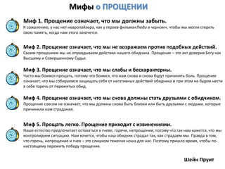 Мифы о ПРОЩЕНИИ
Миф 1. Прощение означает, что мы должны забыть.
К сожалению, у нас нет невролайзера, как у героев фильма«Люди в черном», чтобы мы могли стереть
свою память, когда нам этого захочется.
Миф 2. Прощение означает, что мы не возражаем против подобных действий.
Своим прощением мы не оправдываем действия нашего обидчика. Прощение – это акт доверия Богу как
Высшему и Совершенному Судье.
Миф 3. Прощение означает, что мы слабы и бесхарактерны.
Часто мы боимся прощать, потому что боимся, что нам снова и снова будут причинять боль. Прощение
означает, что мы собираемся защищать себя от негативных действий обидчика и при этом не будем нести
в себе горечь от пережитых обид.
Миф 4. Прощение означает, что мы снова должны стать друзьями с обидчиком.
Прощение совсем не означает, что мы должны снова быть близки или быть друзьями с людьми, которые
причинили нам страдания.
Миф 5. Прощать легко. Прощение приходит с извинениями.
Наше естество предпочитает оставаться в гневе, горечи, непрощении, потому что так нам кажется, что мы
контролируем ситуацию. Нам хочется, чтобы наш обидчик страдал так, как страдаем мы. Правда в том,
что горечь, непрощение и гнев – это слишком тяжелая ноша для нас. Поэтому пришло время, чтобы по-
настоящему пережить победу прощения.
Шейн Пруит
 