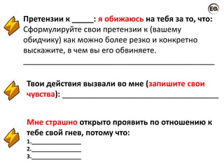 Претензии к _____: я обижаюсь на тебя за то, что:
Сформулируйте свои претензии к (вашему
обидчику) как можно более резко и конкретно
выскажите, в чем вы его обвиняете.
____________________________________________
Твои действия вызвали во мне (запишите свои
чувства): ____________________________________
Мне страшно открыто проявить по отношению к
тебе свой гнев, потому что:
1.________________
2.________________
3.________________
 