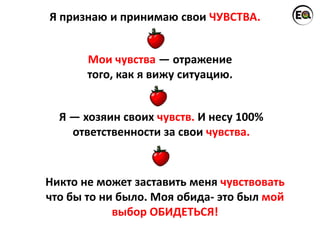 Я признаю и принимаю свои ЧУВСТВА.
Я — хозяин своих чувств. И несу 100%
ответственности за свои чувства.
Мои чувства — отражение
того, как я вижу ситуацию.
Никто не может заставить меня чувствовать
что бы то ни было. Моя обида- это был мой
выбор ОБИДЕТЬСЯ!
 