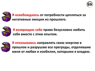 Я освобождаюсь от потребности цепляться за
негативные эмоции из прошлого.
Я отказываюсь направлять свою энергию в
прошлое и разрушаю все преграды, отделявшие
меня от любви и изобилия, которыми я владею.
Я возвращаю себе право безусловно любить
себя вместе с этим опытом.
 