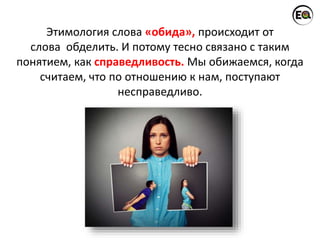 Этимология слова «обида», происходит от
слова обделить. И потому тесно связано с таким
понятием, как справедливость. Мы обижаемся, когда
считаем, что по отношению к нам, поступают
несправедливо.
 