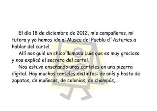 El día 18 de diciembre de 2012, mis compañeros, mi
tutora y yo hemos ido al Museu del Pueblu d´Asturies a
hablar del cartel.
   Allí nos guió un chico llamado Luis que es muy gracioso
y nos explicó el secreto del cartel.
   Nos estuvo enseñando unos carteles en una pizarra
digital. Hay muchos carteles distintos: de anís y hasta de
zapatos, de muñecas, de colonias, de champús,…
 