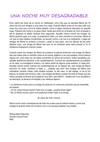 UNA NOCHE MUY DESAGRADABLE
Eran sobre las doce de la noche en Halloween. Una niña que se llamaba María de 15
años fue con sus amigos a una casa muy vieja. Cuando María entró en la casa notó una
cosa muy rara que nunca le había pasado, como si algún fantasma estuviera en aquella
casa. Pasaron las horas y no pasó nada, hasta que entró en el lavabo se miró al espejo y
allí le apareció el diablo durante diez segundos. Aquella misma noche los amigos de
María querían jugar a la ouija, lo prepararon todo y el vaso comenzó a moverse, María al
ver que el vaso estaba moviéndose, se asustó mucho y se fue a su habitación. Luego los
amigos de María la vinieron a buscar y pasó lo que pasó, una luz blanca se les paró
delante suyo, una amiga de María dijo que no se movieran para nada porqué si no el
fantasma empezaría a lanzar cosas.
Cuando todos los amigos de María se pusieron el pijama entonces una amiga de María
dijo que había oído un extraño ruido en la cocina, bajaron a ver que pasaba y la luz blanca
seguía ahí, pero esta vez se había convertido en forma de humano, todos asustados por
aquella apariencia llamaron a los cazafantasmas. Cuando los cazafantasmas ya estaban
en la casa, la investigaron entera y no había señal de alguna cosa extraña, ni nada raro.
Aquella misma noche cuando los cazafantasmas ya se habían ido, otra amiga de María
escuchó un ruido, volvieron a bajar y... ¿Sabéis que era? Dos amigas de María que
intentaban hacerle miedo, todo estaba trucado, lo del vaso, lo del espejo, lo de la luz
blanca, la silueta del humano, todo. Las amigas de María a pesar de todo el miedo que les
había causado la broma se lo pasaron muy bien, pero María... estaba aún muy asustada y
se desmayó, le llevaron al hospital y los médicos dijeron:
- Lo sentimos mucho pero su amiga ha caído en un coma tan profundo que es imposible
de reparar.
- ¡O no! ¿Que hemos hecho? Solo era un juego, ¿podría hacer algo?
- No, lo siento mucho, pero no le podemos hacer nada a su amiga
Al cabo de tres meses...
María murió como conseqüencia de todo los sustos que le habían hecho y como sus
amigos le querían tanto se murieron uno a uno porque estaban muy tristes.
Mireia Albiol Alpuente
Escola Consol Ferré
6èB
 