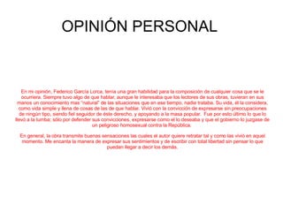 OPINIÓN PERSONAL  En mi opinión, Federico García Lorca, tenía una gran habilidad para la composición de cualquier cosa que se le ocurriera. Siempre tuvo algo de que hablar, aunque le interesaba que los lectores de sus obras, tuvieran en sus manos un conocimiento mas “natural” de las situaciones que en ese tiempo, nadie trataba. Su vida, él la considera, como vida simple y llena de cosas de las de que hablar. Vivió con la convicción de expresarse sin preocupaciones de ningún tipo, siendo fiel seguidor de éste derecho, y apoyando a la masa popular.  Fue por esto último lo que lo llevó a la tumba; sólo por defender sus convicciones, expresarse como el lo deseaba y que el gobierno lo juzgase de un peligroso homosexual contra la República.  En general, la obra transmite buenas sensaciones las cuales el autor quiere retratar tal y como las vivió en aquel momento. Me encanta la manera de expresar sus sentimientos y de escribir con total libertad sin pensar lo que puedan llegar a decir los demás. 