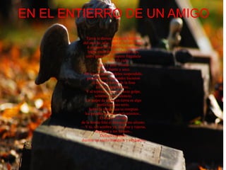 EN EL ENTIERRO DE UN AMIGO Tierra le dieron una tarde horrible  del mes de julio, bajo el sol de fuego.  A un paso de la abierta sepultura,  había rosas de podridos pétalos,  entre geranios de áspera fragancia  y roja flor. El cielo  puro y azul. Corría  un aire fuerte y seco.  De los gruesos cordeles suspendido,  pesadamente, descender hicieron  el ataúd al fondo de la fosa  los dos sepultureros...  Y al reposar sonó con recio golpe,  solemne, en el silencio.  Un golpe de ataúd en tierra es algo  perfectamente serio.  Sobre la negra caja se rompían  los pesados terrones polvorientos...  El aire se llevaba  de la honda fosa el blanquecino aliento.  — Y tú, sin sombra ya, duerme y reposa,  larga paz a tus huesos...  Definitivamente,  duerme un sueño tranquilo y verdadero . 