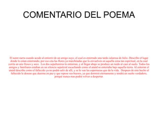 COMENTARIO DEL POEMA El autor narra cuando acude al entierro de un amigo suyo, el cual es enterrado una tarde calurosa de Julio. Describe el lugar donde lo estan enterrando, por eso cita las flores ya marchitadas que lo envuelven en aquella zona tan espiritual, en la cual corría un aire fresco y seco.  Los dos sepultureros lo entierran, y al llegar abajo se produce un ruido al caer al suelo. Todos los amigos y familiares estaban en un silencio sepulcral escuchando como el ataúd se enterraba bajo aquella tierra. Al enterrar el ataúd describe como el fallecido ya no podrá salir de alli, y se le van las espernazas que da la vida.  Despues de este hecho al fallecido le desean que duerma en paz y que repose sus huesos, ya que dormirá eternamente y tendrá un sueño verdadero, porqué nunca mas podrá volver a despertar. 