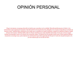 OPINIÓN PERSONAL Elegir este poema, era porque describe un hecho que se produce en la realidad. Describe perfectamente el dolor y los sentimientos que le pasan por la mente el día del entierro de una persona muy allegada a él, el cual ya reposaba en su lecho de muerte en paz. También hace referéncia a los ruidos que se producen en aquel momento, cuando los sepulteros bajan el ataúd al hueco de la tierra. También habla sobre las flores marchitas que estan alrededor del ataúd, el aire que corría en aquel instante tan aterrador como es la muerte de un querido amigo. En general me ha gustado mucho que el autor pudiera dedicar un poema a un amigo suyo, para expresar los sentimientos que tenia aquel día tan frío por el vacío de una persona pero a la vez tan caluroso por ser un día de Julio. 