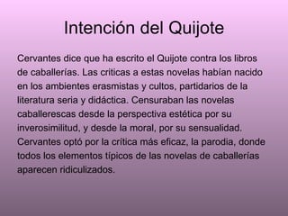 Intención del Quijote Cervantes dice que ha escrito el Quijote contra los libros de caballerías. Las criticas a estas novelas habían nacido en los ambientes erasmistas y cultos, partidarios de la literatura seria y didáctica. Censuraban las novelas caballerescas desde la perspectiva estética por su inverosimilitud, y desde la moral, por su sensualidad. Cervantes optó por la crítica más eficaz, la parodia, donde todos los elementos típicos de las novelas de caballerías aparecen ridiculizados. 