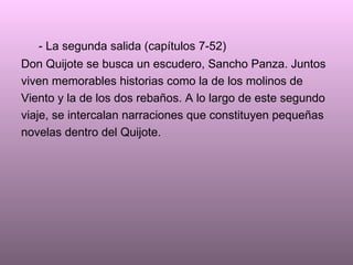 - La segunda salida (capítulos 7-52) Don Quijote se busca un escudero, Sancho Panza. Juntos viven memorables historias como la de los molinos de Viento y la de los dos rebaños. A lo largo de este segundo viaje, se intercalan narraciones que constituyen pequeñas  novelas dentro del Quijote. 