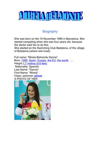 Biography 
She was born on the 10 November 1990 in Barcelona. She 
started competing when she was four years old, because 
the doctor said her to do this. 
She started on the Swimming Club Badalona, of the village 
of Badalona (where she lived). 
Full name: "Mireia Belmonte Garcia" 
Born :1990, Spain, Europe, the EU, the world, … 
Height:1.7 metres (5.6 feet) 
Nationality: Spanish 
Last Name: "Garcia" 
First Name: "Mireia" 
Class: swimmer athlete 
A PHOTO OF HER: 
 