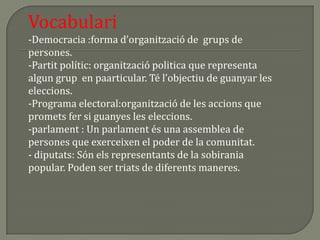 Vocabulari-Democracia :forma d’organització de  grups de persones.-Partit polític: organització politica que representa algun grup  en paarticular. Té l’objectiu de guanyar les eleccions.-Programa electoral:organització de les accions que promets fer si guanyes les eleccions.-parlament : Un parlament és una assemblea de persones que exerceixen el poder de la comunitat.-diputats: Són els representants de la sobirania popular. Poden ser triats de diferents maneres.