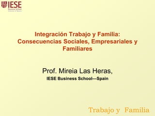 Integración Trabajo y Familia:Consecuencias Sociales, Empresariales y Familiares Prof. Mireia Las Heras,  IESE Business School—Spain  