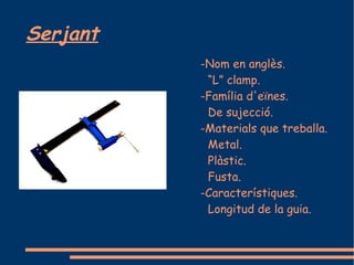 Serjant
          -Nom en anglès.
           “L” clamp.
          -Família d'eïnes.
           De sujecció.
          -Materials que treballa.
           Metal.
           Plàstic.
           Fusta.
          -Característiques.
           Longitud de la guia.
 