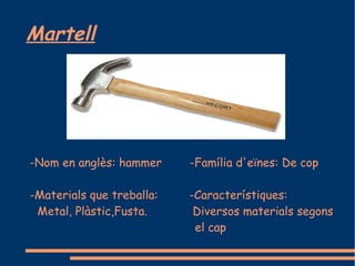 Martell




-Nom en anglès: hammer     -Família d'eïnes: De cop

-Materials que treballa:   -Característiques:
 Metal, Plàstic,Fusta.      Diversos materials segons
                            el cap
 