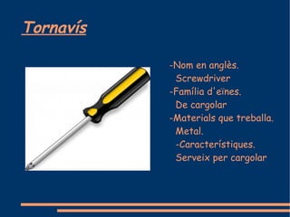 Tornavís

           -Nom en anglès.
            Screwdriver
           -Família d'eïnes.
            De cargolar
           -Materials que treballa.
            Metal.
            -Característiques.
            Serveix per cargolar
 