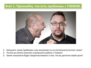 Этап 1. Признайте, что есть проблемы с ГНЕВОМ.
1. Запишите, какие проблемы у вас возникают из-за постоянного/частого гнева?
2. Что бы вы хотели получить в результате работы с Гневом?
3. Какие показатели будут свидетельствовать о том, что вы достигли своей цели?
 