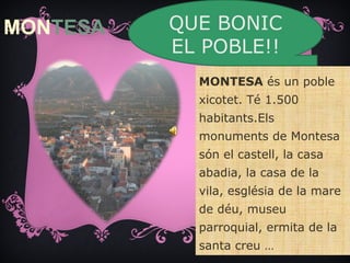 MONTESA   QUE BONIC
          EL POBLE!!
            MONTESA és un poble
            xicotet. Té 1.500
            habitants.Els
            monuments de Montesa
            són el castell, la casa
            abadia, la casa de la
            vila, església de la mare
            de déu, museu
            parroquial, ermita de la
            santa creu …
 
