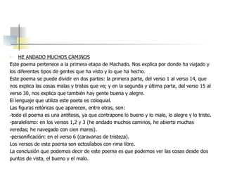 HE ANDADO MUCHOS CAMINOS Este poema pertenece a la primera etapa de Machado. Nos explica por donde ha viajado y los diferentes tipos de gentes que ha visto y lo que ha hecho. Este poema se puede dividir en dos partes: la primera parte, del verso 1 al verso 14, que nos explica las cosas malas y tristes que ve; y en la segunda y última parte, del verso 15 al verso 30, nos explica que también hay gente buena y alegre. El lenguaje que utiliza este poeta es coloquial. Las figuras retóricas que aparecen, entre otras, son: -todo el poema es una antítesis, ya que contrapone lo bueno y lo malo, lo alegre y lo triste. -paralelismo: en los versos 1,2 y 3 (he andado muchos caminos, he abierto muchas veredas; he navegado con cien mares).  -personificación: en el verso 6 (caravanas de tristeza). Los versos de este poema son octosílabos con rima libre. La conclusión que podemos decir de este poema es que podemos ver las cosas desde dos  puntos de vista, el bueno y el malo.  