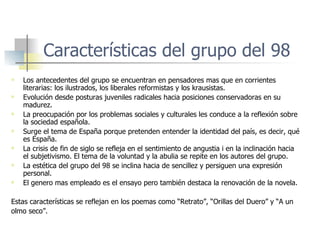 Características del grupo del 98 Los antecedentes del grupo se encuentran en pensadores mas que en corrientes literarias: los ilustrados, los liberales reformistas y los krausistas. Evolución desde posturas juveniles radicales hacia posiciones conservadoras en su madurez. La preocupación por los problemas sociales y culturales les conduce a la reflexión sobre la sociedad española. Surge el tema de España porque pretenden entender la identidad del país, es decir, qué es España. La crisis de fin de siglo se refleja en el sentimiento de angustia i en la inclinación hacia el subjetivismo. El tema de la voluntad y la abulia se repite en los autores del grupo. La estética del grupo del 98 se inclina hacia de sencillez y persiguen una expresión personal. El genero mas empleado es el ensayo pero también destaca la renovación de la novela. Estas características se reflejan en los poemas como “Retrato”, “Orillas del Duero” y “A un  olmo seco”. 