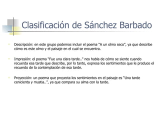 Clasificación de Sánchez Barbado Descripción: en este grupo podemos incluir el poema “A un olmo seco”, ya que describe cómo es este olmo y el paisaje en el cual se encuentra. Impresión: el poema “Fue una clara tarde..” nos habla de cómo se siente cuando recuerda esa tarde que describe, por lo tanto, expresa los sentimientos que le produce el recuerdo de la contemplación de esa tarde. Proyección: un poema que proyecta los sentimientos en el paisaje es “Una tarde cenicienta y mustia..”, ya que compara su alma con la tarde. 