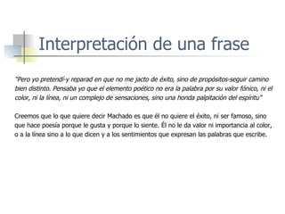 Interpretación de una frase “ Pero yo pretendí-y reparad en que no me jacto de éxito, sino de propósitos-seguir camino bien distinto. Pensaba yo que el elemento poético no era la palabra por su valor fónico, ni el  color, ni la línea, ni un complejo de sensaciones, sino una honda palpitación del espíritu” Creemos que lo que quiere decir Machado es que él no quiere el éxito, ni ser famoso, sino que hace poesía porque le gusta y porque lo siente. Él no le da valor ni importancia al color, o a la línea sino a lo que dicen y a los sentimientos que expresan las palabras que escribe. 