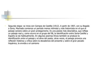Segunda etapa: se inicia con Campos de Castilla (1912). A partir de 1907, con su llegada a Soria, Machado comienza un período menos intimista y más historicista en el que el paisaje soriano cobra un gran protagonismo. Es una poesía más descriptiva, que refleja un paisaje real y, como ocurre en el grupo del 98, la identificación entre Soria-Castilla y España se da habitualmente. En algunos poemas líricos también se produce la identificación entre el paisaje y el alma del poeta; otras veces, el paisaje provoca una reflexión histórica y crítica sobre la decadencia del presente y sobre el gran pecado hispánico, la envidia o el cainismo 