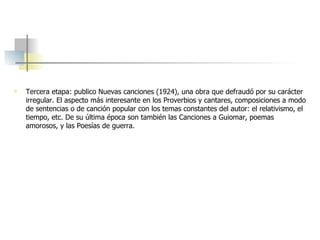 Tercera etapa: publico Nuevas canciones (1924), una obra que defraudó por su carácter irregular. El aspecto más interesante en los Proverbios y cantares, composiciones a modo de sentencias o de canción popular con los temas constantes del autor: el relativismo, el tiempo, etc. De su última época son también las Canciones a Guiomar, poemas amorosos, y las Poesías de guerra. 