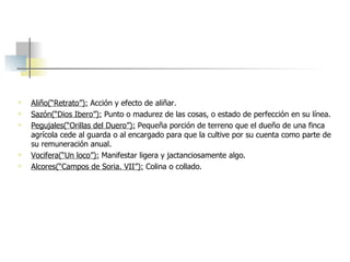 Aliño(“Retrato”):   Acción y efecto de aliñar. Sazón(“Dios Ibero”):   Punto o madurez de las cosas, o estado de perfección en su línea.   Pegujales(“Orillas del Duero”):   Pequeña porción de terreno que el dueño de una finca agrícola cede al guarda o al encargado para que la cultive por su cuenta como parte de su remuneración anual.   Vocifera(“Un loco”):   Manifestar ligera y jactanciosamente algo. Alcores(“Campos de Soria. VII”):   Colina o collado. 