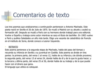 Comentarios de texto Los tres poemas que analizaremos a continuación pertenecen a Antonio Machado. Este poeta nació en Sevilla el 26 de Julio de 1875. Se mudó a Madrid con su abuelo y acabó su formación allí. Después se mudó a París con su hermano donde trabajó para una editorial. Vuelve a España y trabaja como actor mientras se saca el título de bachiller. En 1902 vuelve  a París y publica Soledades un año más tarde. Elige una vacante de catedrático de francés en el instituto de Soria, donde conoce a Leonor Izquierdo. RETRATO Este poema pertenece a la segunda etapa de Machado, habla del paso del tiempo y recuerda su infancia en Sevilla y su juventud en Castilla. Este poema se divide en tres partes: la primera parte, del verso 1 al verso 12, habla de su infancia y de dónde proviene; la segunda parte, del verso 13 al verso 24, donde habla de él y de lo que le gusta hacer; y la tercera y última parte, del verso 25 al 36, donde habla de su trabajo y de lo que puede hacer con el dinero que gana. El lenguaje que utiliza es coloquial.  