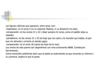 Las figuras retóricas que aparecen, entre otras, son:  -hipérbaton: en el verso 5 (ni un seductor Mañara, ni un Bradomin he sido). -comparación: en los versos 21 y 22 ( dejar quisiera mi verso, como el capitán deja su  espada). -paralelismo: en los versos 31 y 32 (el traje que me cubre y la mansión que habito, el pan que me alimenta y el lecho en donde yago). -comparación: en el verso 36 (como los hijos de la mar). Los versos de este poema son alejandrinos con rima consonante ABAB. Constituyen  Serventesios. Como conclusión podríamos decir que el poeta se autorretrata ya que recuerda su infancia y  su juventud, explica lo que le gusta.  