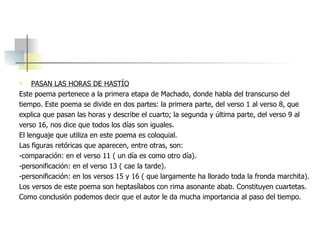 PASAN LAS HORAS DE HASTÍO Este poema pertenece a la primera etapa de Machado, donde habla del transcurso del tiempo. Este poema se divide en dos partes: la primera parte, del verso 1 al verso 8, que  explica que pasan las horas y describe el cuarto; la segunda y última parte, del verso 9 al verso 16, nos dice que todos los días son iguales. El lenguaje que utiliza en este poema es coloquial. Las figuras retóricas que aparecen, entre otras, son: -comparación: en el verso 11 ( un día es como otro día). -personificación: en el verso 13 ( cae la tarde). -personificación: en los versos 15 y 16 ( que largamente ha llorado toda la fronda marchita). Los versos de este poema son heptasílabos con rima asonante abab. Constituyen cuartetas.  Como conclusión podemos decir que el autor le da mucha importancia al paso del tiempo. 