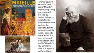 Charles Gounod
wrote his 1864
opera “Mireille”
after reading a long
love poem with
that title by
Frederic Mistral, a
regional writer
from Provence who
wrote of the
traditions, beliefs
and customs of the
region. Gounod’s
opera “Faust” has
been performed
thousands of times
but his “Mireille” is
now very rarely
seen. It is a gem of
a different type.
 