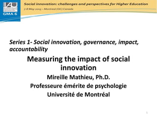 Series 1- Social innovation, governance, impact,
accountability
Measuring the impact of social
innovation
Mireille Mathieu, Ph.D.
Professeure émérite de psychologie
Université de Montréal
1
 
