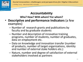 Accountability
Who? How? With whom? For whom?
• Descriptive and performance Indicators (a few
examples)
– Number of research grants and publications by
faculty and by graduate students
– Number and description of innovative training
programs, number of students, number of graduates,
data on employment etc.
– Data on knowledge and innovation transfer (number
of products, number of target organizations, identity
and number of external stake holders etc.)
– Nature, number and degree of satisfaction of external
stakeholders involved as partners
10
 