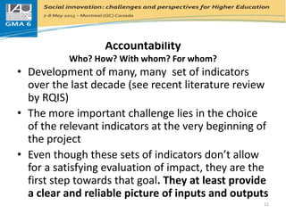 Accountability
Who? How? With whom? For whom?
• Development of many, many set of indicators
over the last decade (see recent literature review
by RQIS)
• The more important challenge lies in the choice
of the relevant indicators at the very beginning of
the project
• Even though these sets of indicators don’t allow
for a satisfying evaluation of impact, they are the
first step towards that goal. They at least provide
a clear and reliable picture of inputs and outputs
11
 
