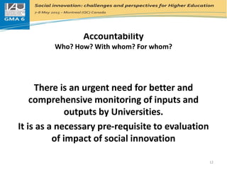 Accountability
Who? How? With whom? For whom?
There is an urgent need for better and
comprehensive monitoring of inputs and
outputs by Universities.
It is as a necessary pre-requisite to evaluation
of impact of social innovation
12
 
